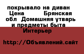 покрывало на диван › Цена ­ 400 - Брянская обл. Домашняя утварь и предметы быта » Интерьер   